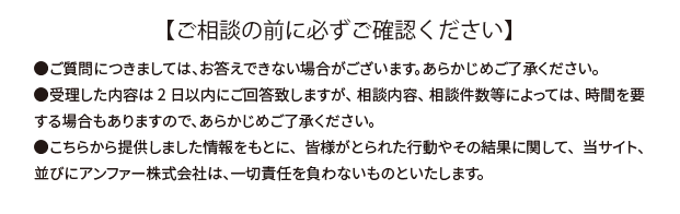 【ご相談の前に必ずご確認ください】●ご質問につきましては、お答えできない場合がございます。あらかじめご了承ください。●受理した内容は2日以内にご回答致しますが、相談内容、相談件数等によっては、時間を要する場合もありますので、あらかじめご了承ください。●こちらから提供しました情報をもとに、皆様がとられた行動やその結果に関して、当サイト、並びにアンファー株式会社は、一切責任を負わないものといたします。