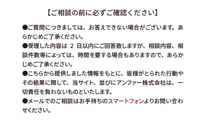 【ご相談の前に必ずご確認ください】●ご質問につきましては、お答えできない場合がございます。あらかじめご了承ください。●受理した内容は2日以内にご回答致しますが、相談内容、相談件数等によっては、時間を要する場合もありますので、あらかじめご了承ください。●こちらから提供しました情報をもとに、皆様がとられた行動やその結果に関して、当サイト、並びにアンファー株式会社は、一切責任を負わないものといたします。