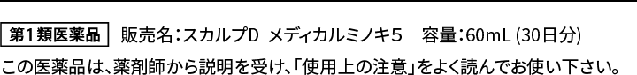 販売名：スカルプD　メディカルミノキ5　容量：60mL  （30日分）この医薬品は、薬剤師から説明を受け、「使用上の注意」をよく読んでお使い下さい。