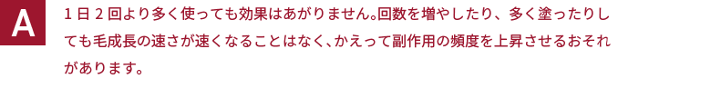 1日2回より多く使っても効果はあがりません。回数を増やしたり、多く塗ったりしても毛成長の速さが速くなることはなく、かえって副作用の頻度を上昇させるおそれがあります。