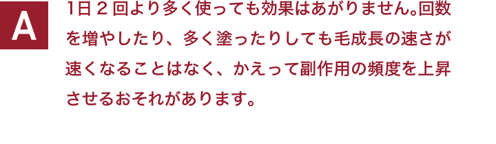 1日2回より多く使っても効果はあがりません。回数を増やしたり、多く塗ったりしても毛成長の速さが速くなることはなく、かえって副作用の頻度を上昇させるおそれがあります。