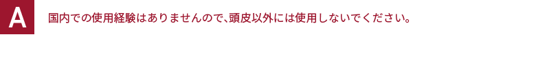 国内での使用経験はありませんので、頭皮以外には使用しないでください。