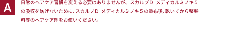 日常のヘアケア習慣を変える必要はありませんが、スカルプＤ  メディカルミノキ５の吸収を妨げないために、スカルプＤ  メディカルミノキ５の塗布後、乾いてから整髪料等のヘアケア剤をお使いください。