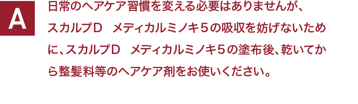 日常のヘアケア習慣を変える必要はありませんが、スカルプＤ  メディカルミノキ５の吸収を妨げないために、スカルプＤ  メディカルミノキ５の塗布後、乾いてから整髪料等のヘアケア剤をお使いください。