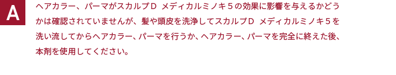 ヘアカラー、パーマがスカルプＤ  メディカルミノキ５の効果に影響を与えるかどうかは確認されていませんが、髪や頭皮を洗浄してスカルプＤ  メディカルミノキ５を洗い流してからヘアカラー、パーマを行うか、ヘアカラー、パーマを完全に終えた後、本剤を使用してください。