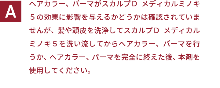 ヘアカラー、パーマがスカルプＤ  メディカルミノキ５の効果に影響を与えるかどうかは確認されていませんが、髪や頭皮を洗浄してスカルプＤ  メディカルミノキ５を洗い流してからヘアカラー、パーマを行うか、ヘアカラー、パーマを完全に終えた後、本剤を使用してください。