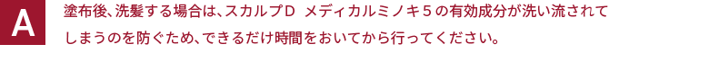 塗布後、洗髪する場合は、スカルプＤ  メディカルミノキ５の有効成分が洗い流されてしまうのを防ぐため、できるだけ時間をおいてから行ってください。