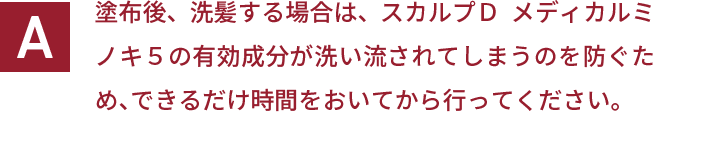 塗布後、洗髪する場合は、スカルプＤ  メディカルミノキ５の有効成分が洗い流されてしまうのを防ぐため、できるだけ時間をおいてから行ってください。