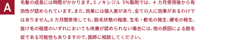 毛髪の成長には時間がかかります。ミノキシジル5％製剤では、4カ月使用後から有効性が認められています。また、効果には個人差があり、全ての人に効果があるわけではありません。6カ月間使用しても、脱毛状態の程度、生毛・軟毛の発生、硬毛の発生、抜け毛の程度のいずれにおいても改善が認められない場合には、他の原因による脱毛症である可能性もありますので、医師に相談してください。