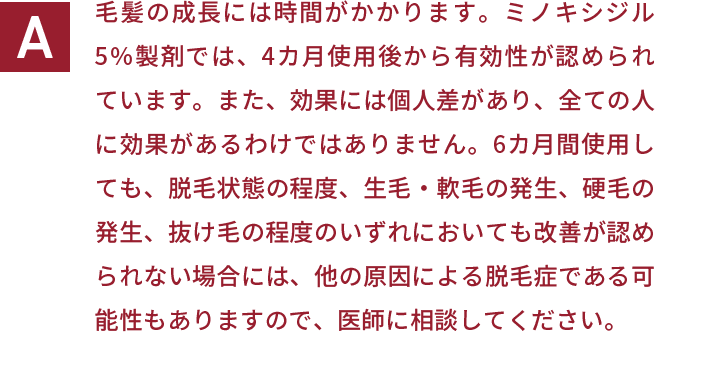 毛髪の成長には時間がかかります。ミノキシジル5％製剤では、4カ月使用後から有効性が認められています。また、効果には個人差があり、全ての人に効果があるわけではありません。6カ月間使用しても、脱毛状態の程度、生毛・軟毛の発生、硬毛の発生、抜け毛の程度のいずれにおいても改善が認められない場合には、他の原因による脱毛症である可能性もありますので、医師に相談してください。