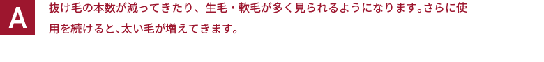 抜け毛の本数が減ってきたり、生毛・軟毛が多く見られるようになります。さらに使用を続けると、太い毛が増えてきます。