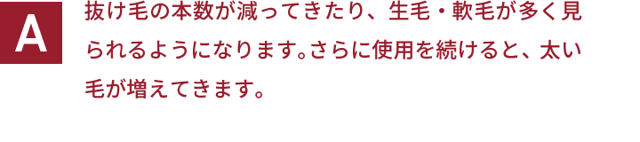 抜け毛の本数が減ってきたり、生毛・軟毛が多く見られるようになります。さらに使用を続けると、太い毛が増えてきます。