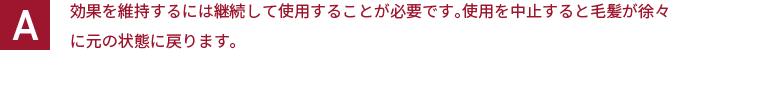 効果を維持するには継続して使用することが必要です。使用を中止すると毛髪が徐々に元の状態に戻ります。