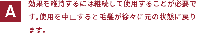 効果を維持するには継続して使用することが必要です。使用を中止すると毛髪が徐々に元の状態に戻ります。