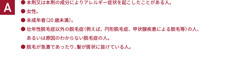 ・本剤又は本剤の成分によりアレルギー症状を起こしたことがある人。 ・女性。 ・未成年者（20歳未満）。 ・壮年性脱毛症以外の脱毛症（例えば、円形脱毛症、甲状腺疾患による脱毛等）の人、あるいは原因のわからない脱毛症の人。 ・脱毛が急激であったり、髪が斑状に抜けている人。