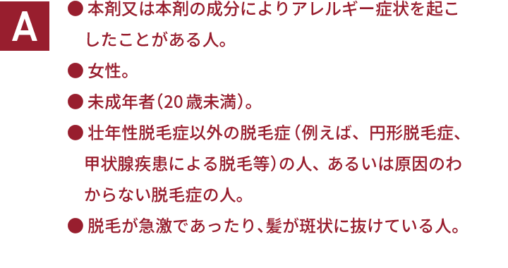 ・本剤又は本剤の成分によりアレルギー症状を起こしたことがある人。 ・女性。 ・未成年者（20歳未満）。 ・壮年性脱毛症以外の脱毛症（例えば、円形脱毛症、甲状腺疾患による脱毛等）の人、あるいは原因のわからない脱毛症の人。 ・脱毛が急激であったり、髪が斑状に抜けている人。