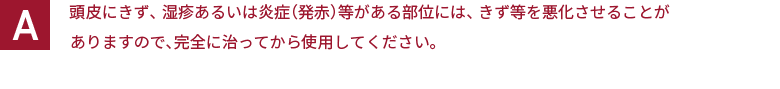 頭皮にきず、湿疹あるいは炎症（発赤）等がある部位には、きず等を悪化させることがありますので、完全に治ってから使用してください。