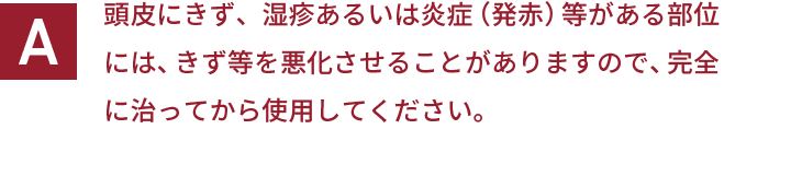 頭皮にきず、湿疹あるいは炎症（発赤）等がある部位には、きず等を悪化させることがありますので、完全に治ってから使用してください。