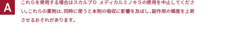 これらを使用する場合はスカルプＤ  メディカルミノキ５の使用を中止してください。これらの薬剤は、同時に使うと本剤の吸収に影響を及ぼし、副作用の頻度を上昇させるおそれがあります。