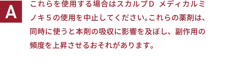 これらを使用する場合はスカルプＤ  メディカルミノキ５の使用を中止してください。これらの薬剤は、同時に使うと本剤の吸収に影響を及ぼし、副作用の頻度を上昇させるおそれがあります。