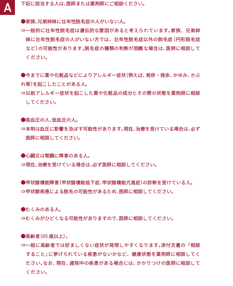 下記に該当する人は、医師または薬剤師にご相談ください。●家族、兄弟姉妹に壮年性脱毛症の人がいない人。⇒一般的に壮年性脱毛症は遺伝的な要因があると考えられています。家族、兄弟姉妹に壮年性脱毛症の人がいない方では、壮年性脱毛症以外の脱毛症（円形脱毛症など）の可能性があります。脱毛症の種類の判断が困難な場合は、医師に相談してください。●今までに薬や化粧品などによりアレルギー症状（例えば、発疹・発赤、かゆみ、かぶれ等）を起こしたことがある人。⇒以前アレルギー症状を起こした薬や化粧品の成分とその際の状態を薬剤師に相談してください。●高血圧の人、低血圧の人。⇒本剤は血圧に影響を及ぼす可能性があります。現在、治療を受けている場合は、必ず医師に相談してください。●心臓又は腎臓に障害のある人。⇒現在、治療を受けている場合は、必ず医師に相談してください。●甲状腺機能障害（甲状腺機能低下症、甲状腺機能亢進症）の診断を受けている人。⇒甲状腺疾患による脱毛の可能性があるため、医師に相談してください。●むくみのある人。⇒むくみがひどくなる可能性がありますので、医師に相談してください。●高齢者（65歳以上）。⇒一般に高齢者では好ましくない症状が発現しやすくなります。添付文書の「相談すること」に挙げられている疾患がないかなど、健康状態を薬剤師に相談してください。なお、現在、通院中の疾患がある場合には、かかりつけの医師に相談してください。