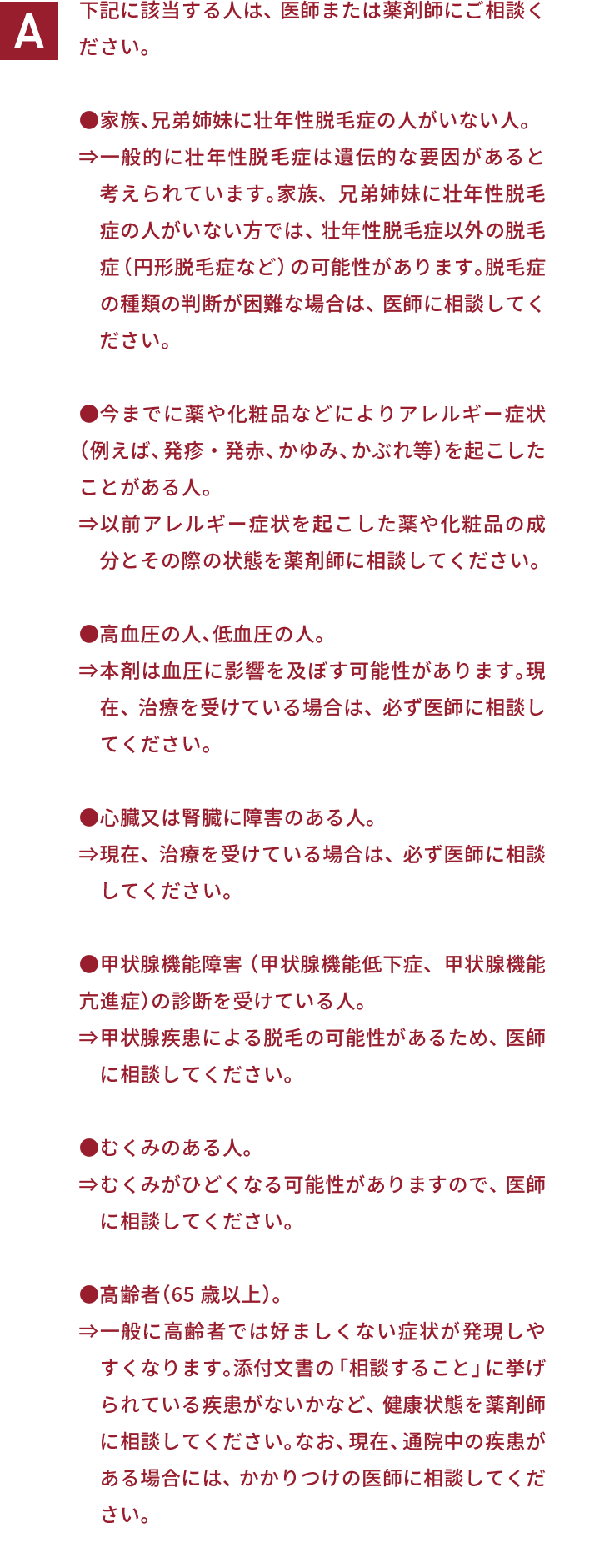 下記に該当する人は、医師または薬剤師にご相談ください。●家族、兄弟姉妹に壮年性脱毛症の人がいない人。⇒一般的に壮年性脱毛症は遺伝的な要因があると考えられています。家族、兄弟姉妹に壮年性脱毛症の人がいない方では、壮年性脱毛症以外の脱毛症（円形脱毛症など）の可能性があります。脱毛症の種類の判断が困難な場合は、医師に相談してください。●今までに薬や化粧品などによりアレルギー症状（例えば、発疹・発赤、かゆみ、かぶれ等）を起こしたことがある人。⇒以前アレルギー症状を起こした薬や化粧品の成分とその際の状態を薬剤師に相談してください。●高血圧の人、低血圧の人。⇒本剤は血圧に影響を及ぼす可能性があります。現在、治療を受けている場合は、必ず医師に相談してください。●心臓又は腎臓に障害のある人。⇒現在、治療を受けている場合は、必ず医師に相談してください。●甲状腺機能障害（甲状腺機能低下症、甲状腺機能亢進症）の診断を受けている人。⇒甲状腺疾患による脱毛の可能性があるため、医師に相談してください。●むくみのある人。⇒むくみがひどくなる可能性がありますので、医師に相談してください。●高齢者（65歳以上）。⇒一般に高齢者では好ましくない症状が発現しやすくなります。添付文書の「相談すること」に挙げられている疾患がないかなど、健康状態を薬剤師に相談してください。なお、現在、通院中の疾患がある場合には、かかりつけの医師に相談してください。