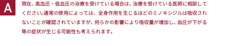 現在、高血圧・低血圧の治療を受けている場合は、治療を受けている医師に相談してください。通常の使用によっては、全身作用を生じるほどのミノキシジルは吸収されないことが確認されていますが、何らかの影響により吸収量が増加し、血圧が下がる等の症状が生じる可能性も考えられます。