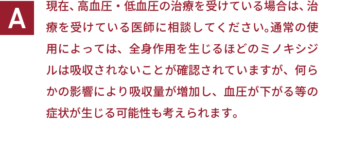 現在、高血圧・低血圧の治療を受けている場合は、治療を受けている医師に相談してください。通常の使用によっては、全身作用を生じるほどのミノキシジルは吸収されないことが確認されていますが、何らかの影響により吸収量が増加し、血圧が下がる等の症状が生じる可能性も考えられます。