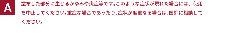 塗布した部分に生じるかゆみや炎症等です。このような症状が現れた場合には、使用を中止してください。重症な場合であったり、症状が度重なる場合は、医師に相談してください。