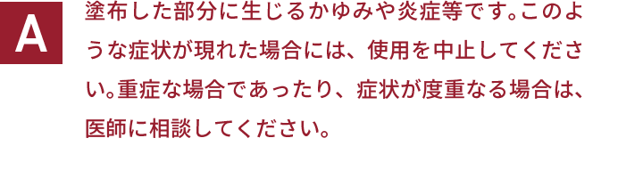 塗布した部分に生じるかゆみや炎症等です。このような症状が現れた場合には、使用を中止してください。重症な場合であったり、症状が度重なる場合は、医師に相談してください。