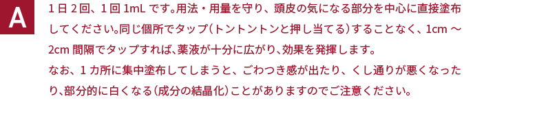 1日2回、1回1mLです。用法・用量を守り、頭皮の気になる部分を中心に直接塗布してください。同じ個所でタップ（トントントンと押し当てる）することなく、1cm～2cm間隔でタップすれば、薬液が十分に広がり、効果を発揮します。なお、1カ所に集中塗布してしまうと、ごわつき感が出たり、くし通りが悪くなったり、部分的に白くなる（成分の結晶化）ことがありますのでご注意ください。