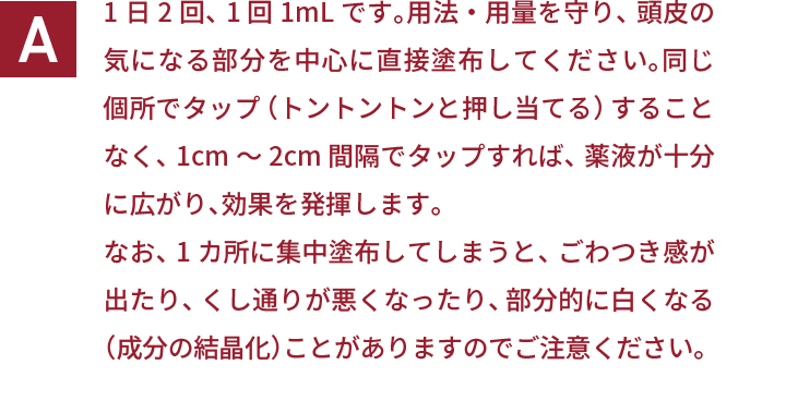 1日2回、1回1mLです。用法・用量を守り、頭皮の気になる部分を中心に直接塗布してください。同じ個所でタップ（トントントンと押し当てる）することなく、1cm～2cm間隔でタップすれば、薬液が十分に広がり、効果を発揮します。なお、1カ所に集中塗布してしまうと、ごわつき感が出たり、くし通りが悪くなったり、部分的に白くなる（成分の結晶化）ことがありますのでご注意ください。