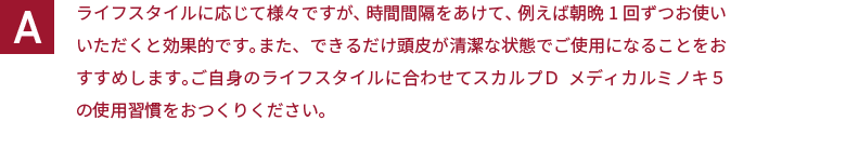 ライフスタイルに応じて様々ですが、時間間隔をあけて、例えば朝晩1回ずつお使いいただくと効果的です。また、できるだけ頭皮が清潔な状態でご使用になることをおすすめします。ご自身のライフスタイルに合わせてスカルプＤ  メディカルミノキ５の使用習慣をおつくりください。