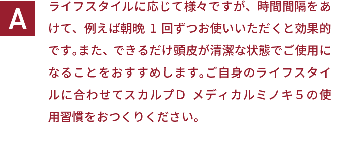 ライフスタイルに応じて様々ですが、時間間隔をあけて、例えば朝晩1回ずつお使いいただくと効果的です。また、できるだけ頭皮が清潔な状態でご使用になることをおすすめします。ご自身のライフスタイルに合わせてスカルプＤ  メディカルミノキ５の使用習慣をおつくりください。