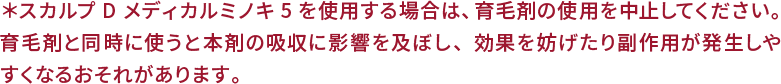 ＊スカルプ D メディカルミノキ5を使用する場合は、育毛剤の使用を中止してください。育毛剤と同時に使うと本剤の吸収に影響を及ぼし、効果を妨げたり副作用が発生しやすくなるおそれがあります。