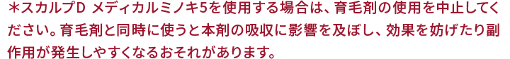 ＊スカルプ D メディカルミノキ5を使用する場合は、育毛剤の使用を中止してください。育毛剤と同時に使うと本剤の吸収に影響を及ぼし、効果を妨げたり副作用が発生しやすくなるおそれがあります。