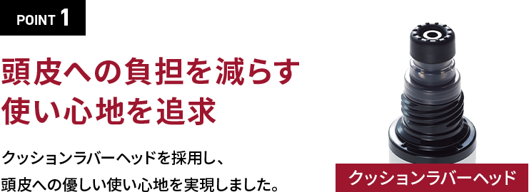 POINT 1頭皮への負担を減らす使い心地を追求クッションラバーヘッドを採用し、頭皮への優しい使い心地を実現しました。