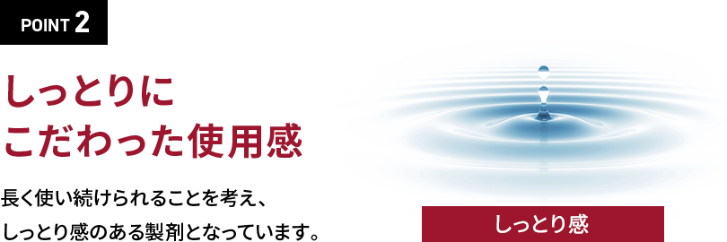 POINT 2しっとりにこだわった使用感長く使い続けられることを考えしっとり感のある製剤となっています。