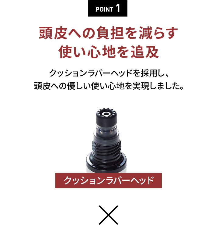 POINT 1頭皮への負担を減らす使い心地を追求クッションラバーヘッドを採用し、頭皮への優しい使い心地を実現しました。