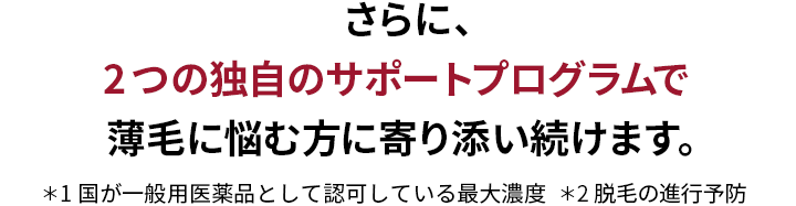  さらに、2つの独自のサポートプログラムで 薄毛に悩む方に寄り添い続けます。＊1国が認可している濃度 5%の中で最大濃度