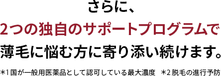  さらに、2つの独自のサポートプログラムで 薄毛に悩む方に寄り添い続けます。＊1国が認可している濃度 5%の中で最大濃度