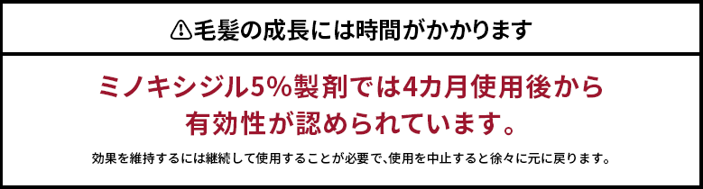 ??毛髪の成長には時間がかかります
ミノキシジル5％製剤では4カ月使用後から有効性が認められています。効果を維持するには継続して使用することが必要で、使用を中止すると徐々に元に戻ります。