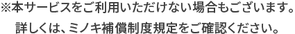 ※本サービスをご利用いただけない場合もございます。詳しくは、ミノキ補償制度規定をご確認ください。