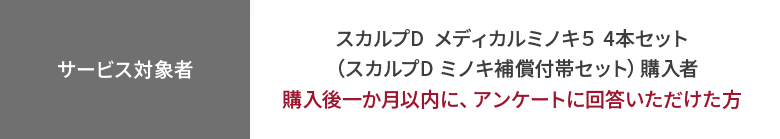 【サービス対象者】
スカルプD  メディカルミノキ５ 4本セット（スカルプD ミノキ補償付帯セット）購入者購入後一か月以内に、
アンケートに回答いただけた方