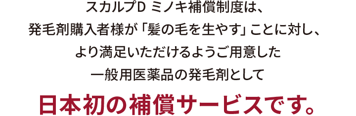 スカルプD ミノキ補償制度は、発毛剤購入者様が「髪の毛を生やす」ことに対し、より満足いただけるようご用意した一般用医薬品として
日本初の補償サービスです。