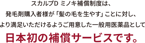 スカルプD ミノキ補償制度は、発毛剤購入者様が「髪の毛を生やす」ことに対し、より満足いただけるようご用意した一般用医薬品として
日本初の補償サービスです。