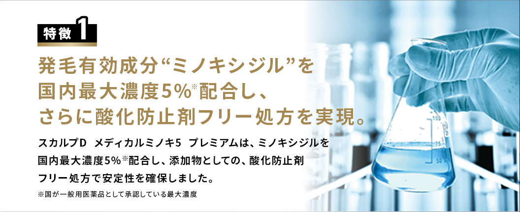 特徴1 発毛有効成分“ミノキシジル”を国内最大濃度5％※配合し、さらに酸化防止剤フリー処方を実現。スカルプD  メディカルミノキ5  プレミアムは、ミノキシジルを国内最大濃度5％※配合し、添加物としての、酸化防止剤フリー処方で安定性を確保しました。※国が一般用医薬品として承認している最大濃度