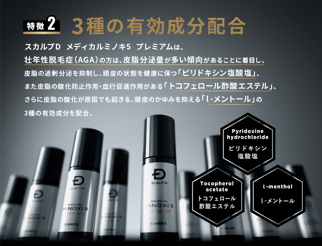 特徴2 3種の有効成分配合 スカルプD  メディカルミノキ5  プレミアムは、壮年性脱毛症（AGA）の方は、皮脂分泌量が多い傾向があることに着目し、皮脂の過剰分泌を抑制し、頭皮の状態を健康に保つ「ピリドキシン塩酸塩」、また皮脂の酸化防止作用・血行促進作用がある「トコフェロール酢酸エステル」、さらに皮脂の酸化が原因でも起きる、頭皮のかゆみを抑える「l-メントール」の3種の有効成分を配合。