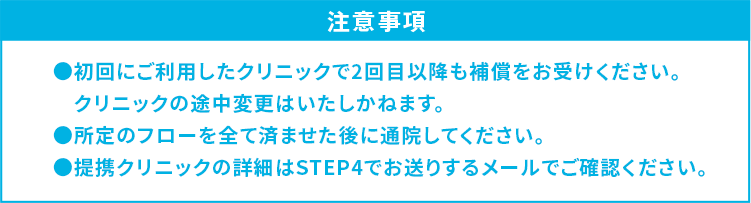 注意事項 ●初回にご利用したクリニックで2回目以降も補償をお受けください。クリニックの途中変更はいたしかねます。●所定のフローを全て済ませた後に通院してください。●提携クリニックの詳細はSTEP4でお送りするメールでご確認ください。
