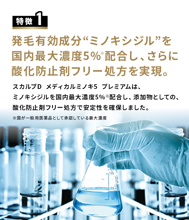 特徴1 発毛有効成分“ミノキシジル”を国内最大濃度5％※配合し、さらに酸化防止剤フリー処方を実現。スカルプD  メディカルミノキ5  プレミアムは、ミノキシジルを国内最大濃度5％※配合し、添加物としての、酸化防止剤フリー処方で安定性を確保しました。※国が一般用医薬品として承認している最大濃度